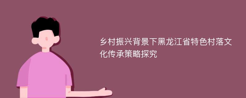 乡村振兴背景下黑龙江省特色村落文化传承策略探究