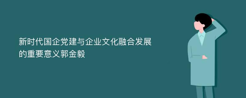 新时代国企党建与企业文化融合发展的重要意义郭金毅