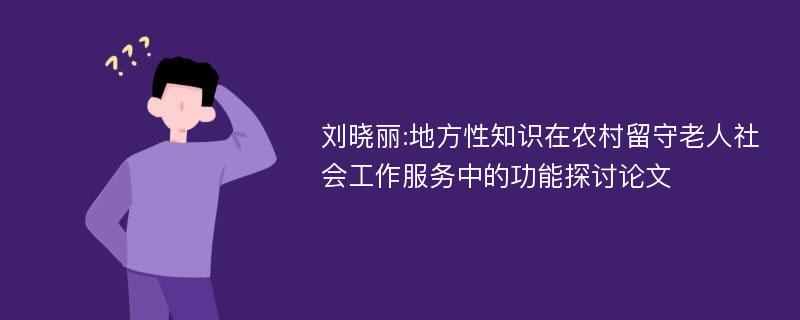 刘晓丽:地方性知识在农村留守老人社会工作服务中的功能探讨论文