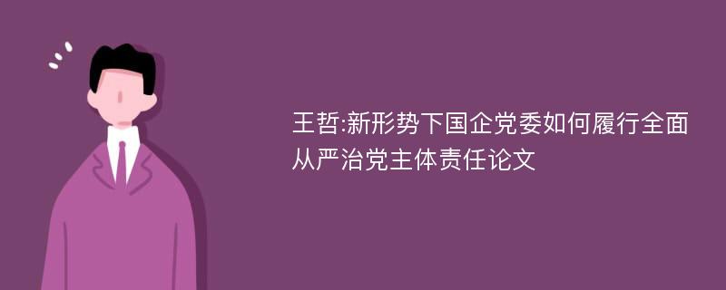 王哲:新形势下国企党委如何履行全面从严治党主体责任论文