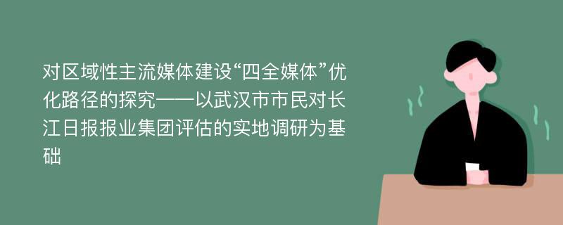 对区域性主流媒体建设“四全媒体”优化路径的探究——以武汉市市民对长江日报报业集团评估的实地调研为基础