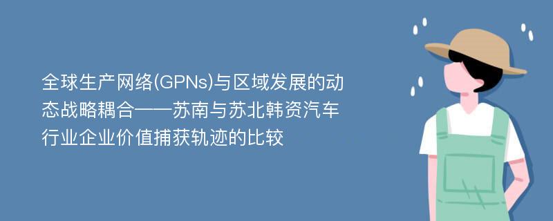 全球生产网络(GPNs)与区域发展的动态战略耦合——苏南与苏北韩资汽车行业企业价值捕获轨迹的比较