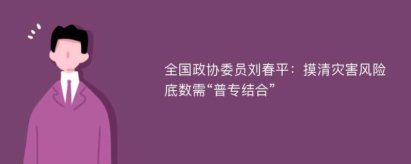 全国政协委员刘春平：摸清灾害风险底数需“普专结合”