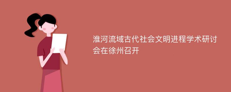 淮河流域古代社会文明进程学术研讨会在徐州召开