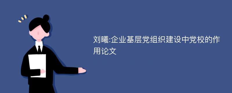 刘曦:企业基层党组织建设中党校的作用论文