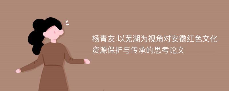 杨青友:以芜湖为视角对安徽红色文化资源保护与传承的思考论文