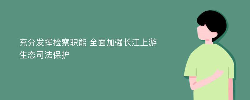 充分发挥检察职能 全面加强长江上游生态司法保护