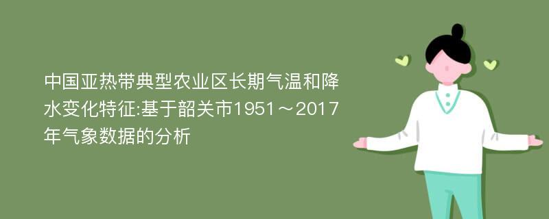 中国亚热带典型农业区长期气温和降水变化特征:基于韶关市1951～2017年气象数据的分析