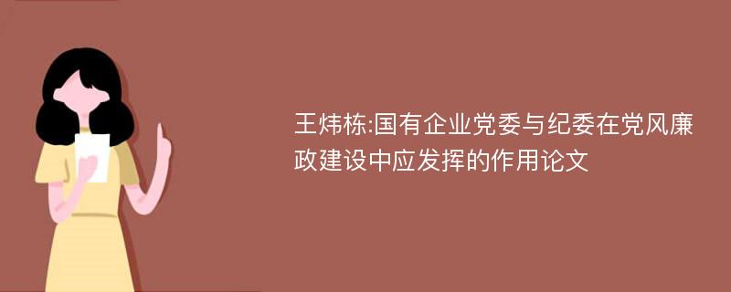 王炜栋:国有企业党委与纪委在党风廉政建设中应发挥的作用论文
