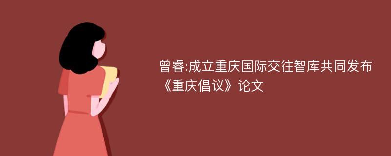 曾睿:成立重庆国际交往智库共同发布《重庆倡议》论文