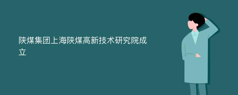 陕煤集团上海陕煤高新技术研究院成立