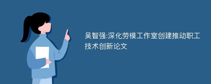 吴智强:深化劳模工作室创建推动职工技术创新论文