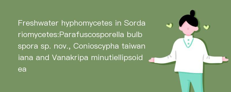 Freshwater hyphomycetes in Sordariomycetes:Parafuscosporella bulbspora sp. nov., Conioscypha taiwaniana and Vanakripa minutiellipsoidea