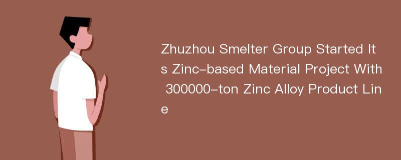 Zhuzhou Smelter Group Started Its Zinc-based Material Project With 300000-ton Zinc Alloy Product Line