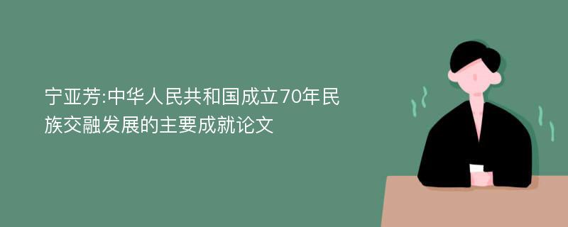 宁亚芳:中华人民共和国成立70年民族交融发展的主要成就论文