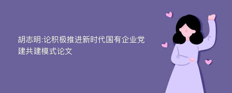 胡志明:论积极推进新时代国有企业党建共建模式论文