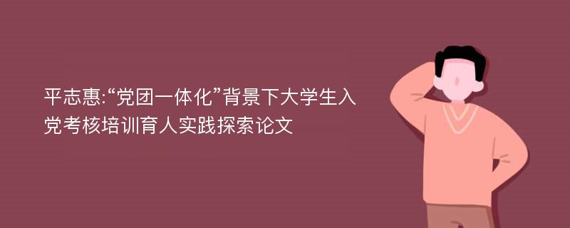 平志惠:“党团一体化”背景下大学生入党考核培训育人实践探索论文