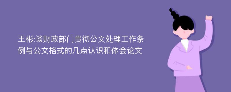 王彬:谈财政部门贯彻公文处理工作条例与公文格式的几点认识和体会论文