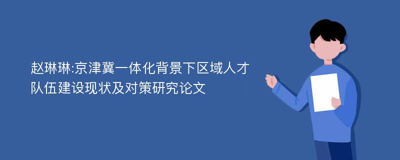 赵琳琳:京津冀一体化背景下区域人才队伍建设现状及对策研究论文