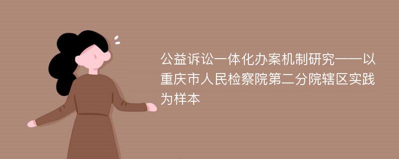 公益诉讼一体化办案机制研究——以重庆市人民检察院第二分院辖区实践为样本