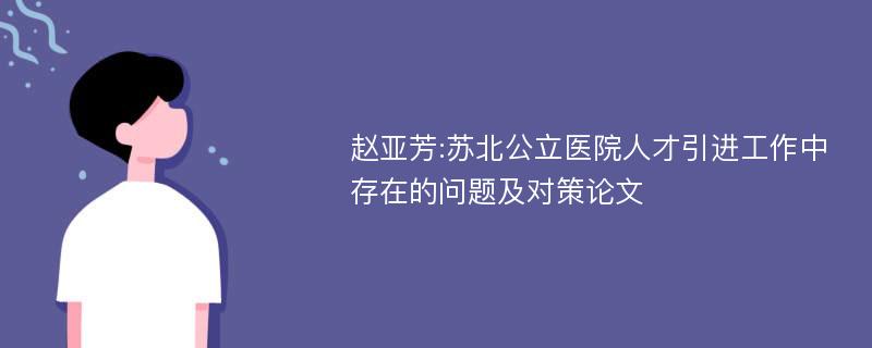 赵亚芳:苏北公立医院人才引进工作中存在的问题及对策论文