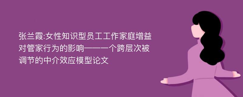 张兰霞:女性知识型员工工作家庭增益对管家行为的影响——一个跨层次被调节的中介效应模型论文