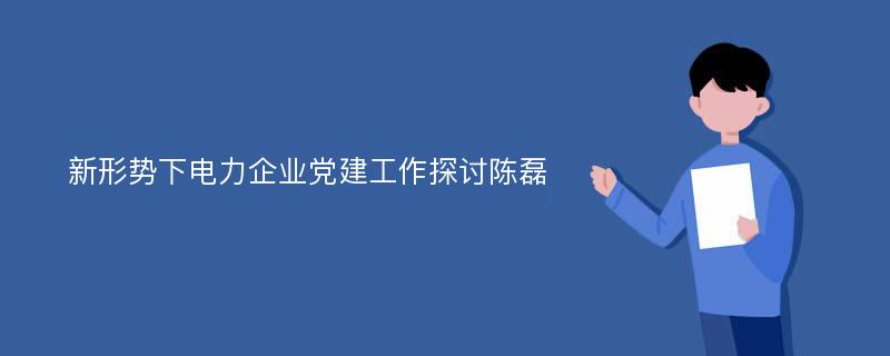 新形势下电力企业党建工作探讨陈磊