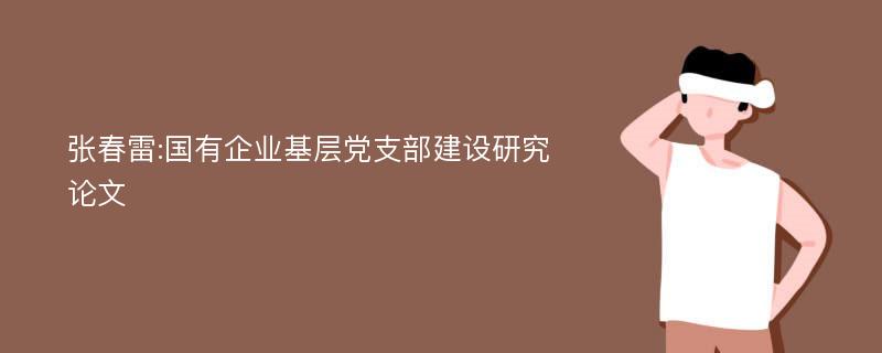 张春雷:国有企业基层党支部建设研究论文