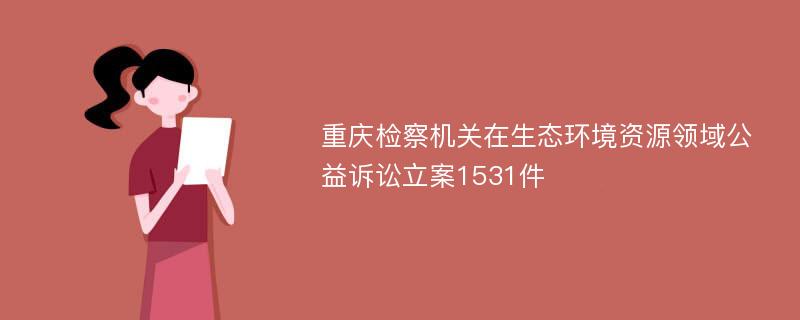 重庆检察机关在生态环境资源领域公益诉讼立案1531件