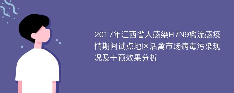 2017年江西省人感染H7N9禽流感疫情期间试点地区活禽市场病毒污染现况及干预效果分析