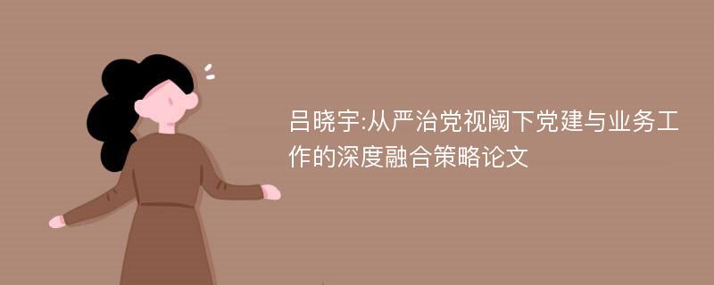 吕晓宇:从严治党视阈下党建与业务工作的深度融合策略论文