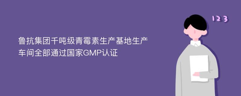 鲁抗集团千吨级青霉素生产基地生产车间全部通过国家GMP认证