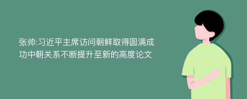 张帅:习近平主席访问朝鲜取得圆满成功中朝关系不断提升至新的高度论文