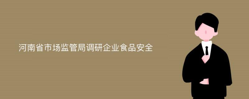 河南省市场监管局调研企业食品安全