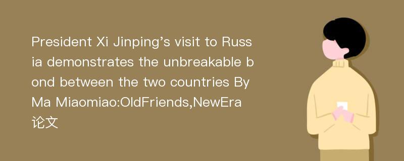 President Xi Jinping's visit to Russia demonstrates the unbreakable bond between the two countries By Ma Miaomiao:OldFriends,NewEra论文