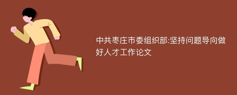 中共枣庄市委组织部:坚持问题导向做好人才工作论文