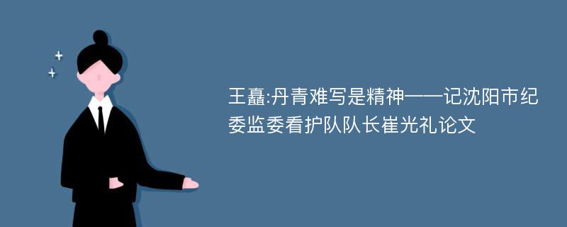 王矗:丹青难写是精神——记沈阳市纪委监委看护队队长崔光礼论文